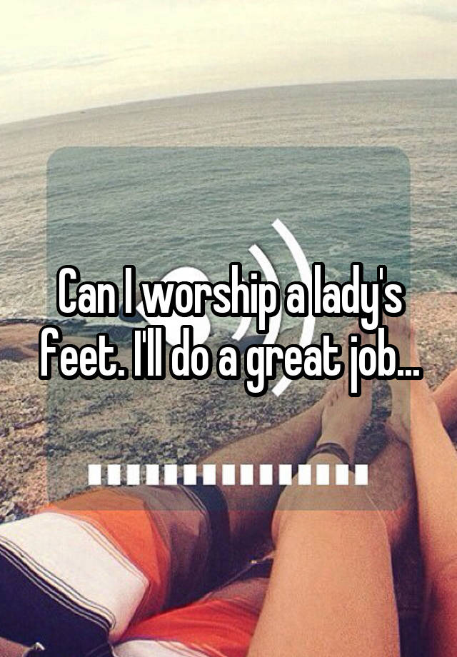 Can I worship a lady's feet. I'll do a great job...