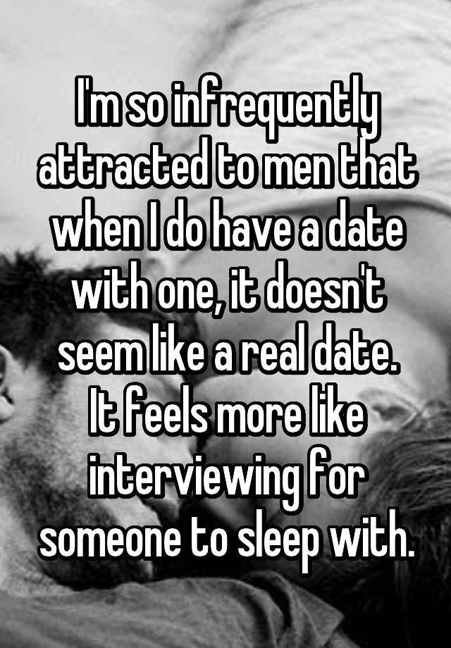 I'm so infrequently attracted to men that when I do have a date with one, it doesn't seem like a real date.
It feels more like interviewing for someone to sleep with.