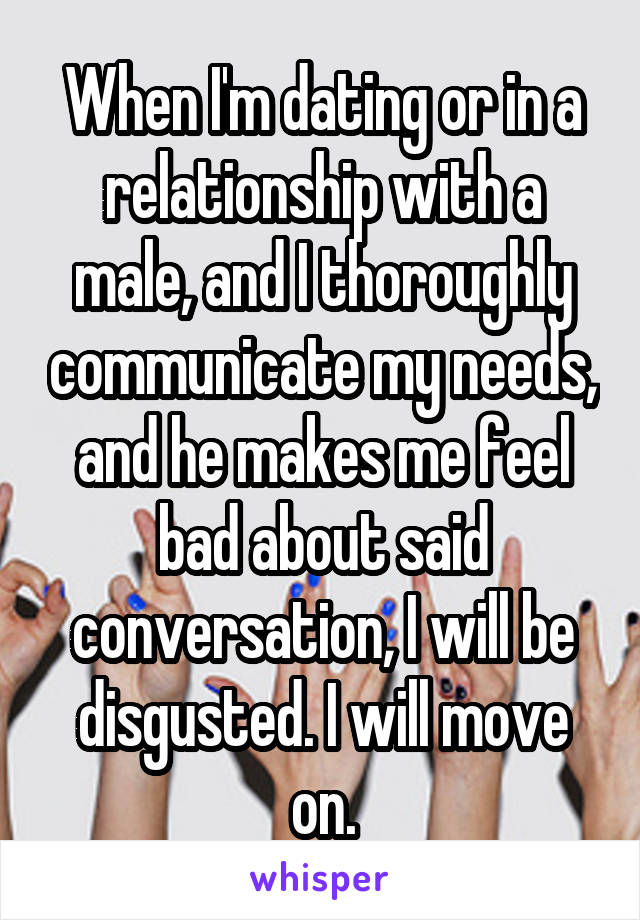 When I'm dating or in a relationship with a male, and I thoroughly communicate my needs, and he makes me feel bad about said conversation, I will be disgusted. I will move on.