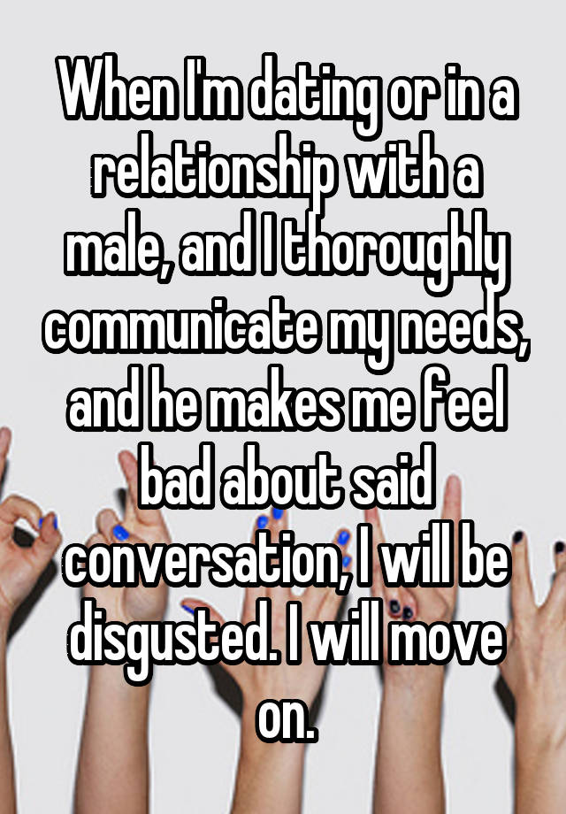 When I'm dating or in a relationship with a male, and I thoroughly communicate my needs, and he makes me feel bad about said conversation, I will be disgusted. I will move on.