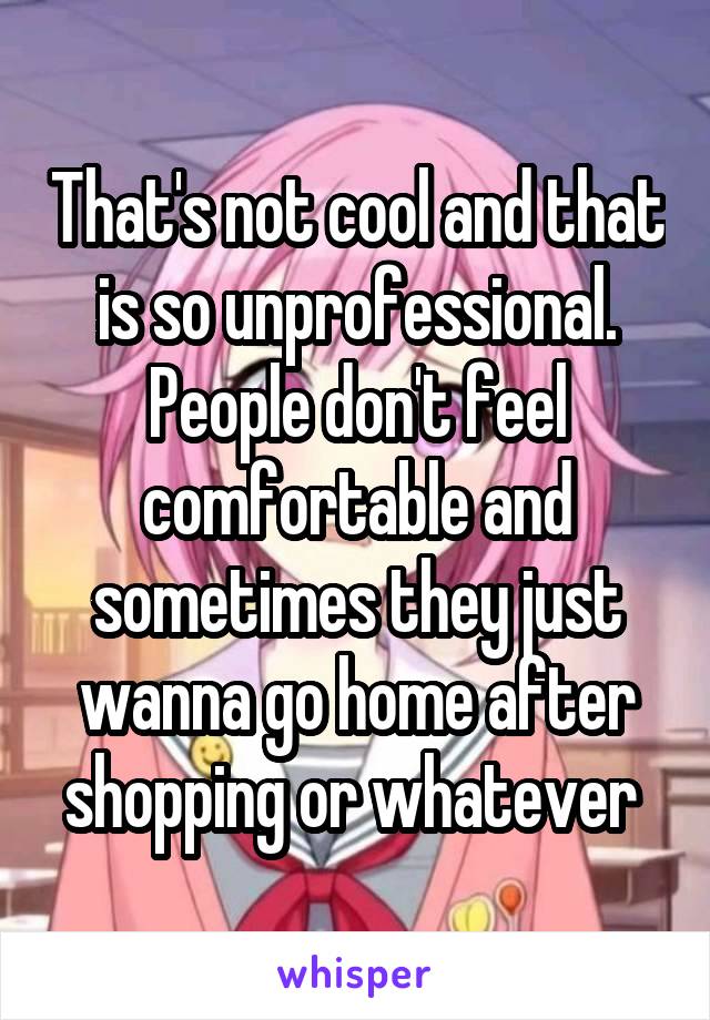 That's not cool and that is so unprofessional. People don't feel comfortable and sometimes they just wanna go home after shopping or whatever 