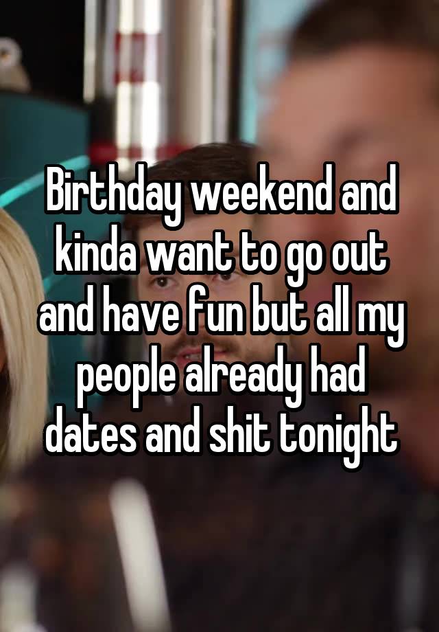 Birthday weekend and kinda want to go out and have fun but all my people already had dates and shit tonight