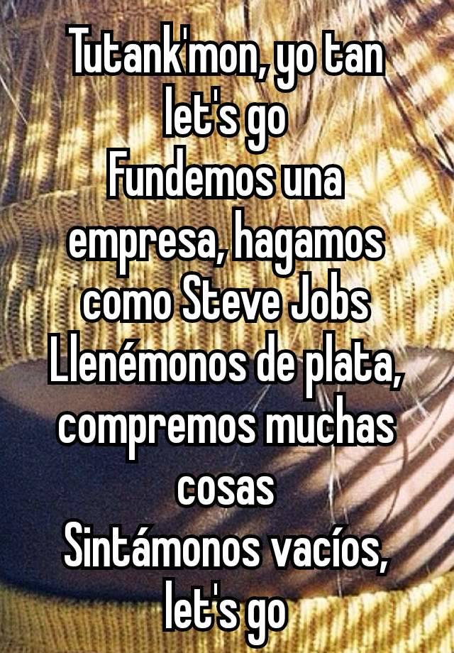 Tutank'mon, yo tan let's go
Fundemos una empresa, hagamos como Steve Jobs
Llenémonos de plata, compremos muchas cosas
Sintámonos vacíos, let's go