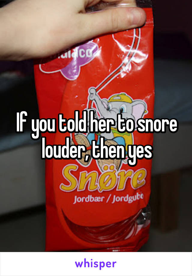 If you told her to snore louder, then yes