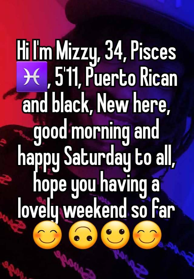 Hi I'm Mizzy, 34, Pisces ♓️, 5'11, Puerto Rican and black, New here, good morning and happy Saturday to all, hope you having a lovely weekend so far 😊 🙃🙂😊