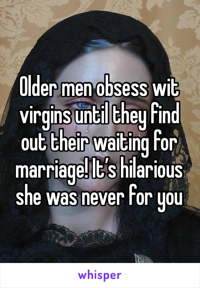 Older men obsess wit virgins until they find out their waiting for marriage! It’s hilarious she was never for you