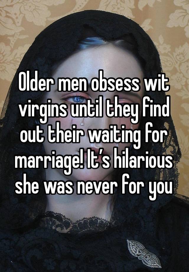 Older men obsess wit virgins until they find out their waiting for marriage! It’s hilarious she was never for you