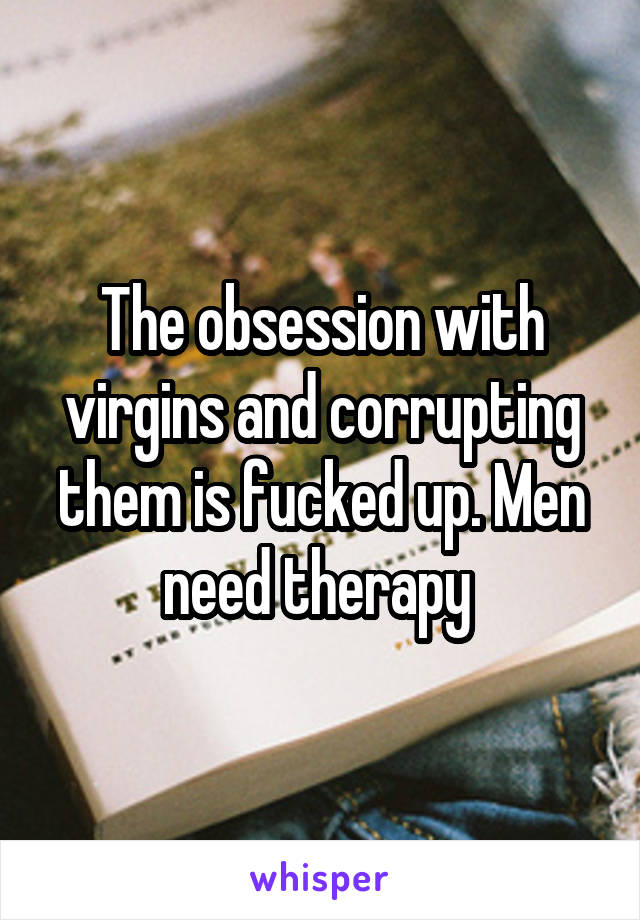 The obsession with virgins and corrupting them is fucked up. Men need therapy 