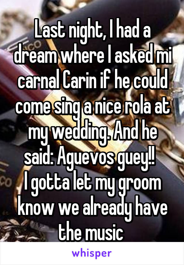 Last night, I had a dream where I asked mi carnal Carin if he could come sing a nice rola at my wedding. And he said: Aguevos guey!!  
I gotta let my groom know we already have the music 