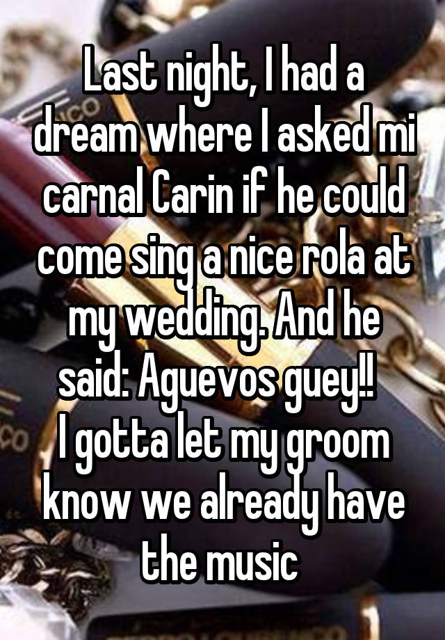 Last night, I had a dream where I asked mi carnal Carin if he could come sing a nice rola at my wedding. And he said: Aguevos guey!!  
I gotta let my groom know we already have the music 