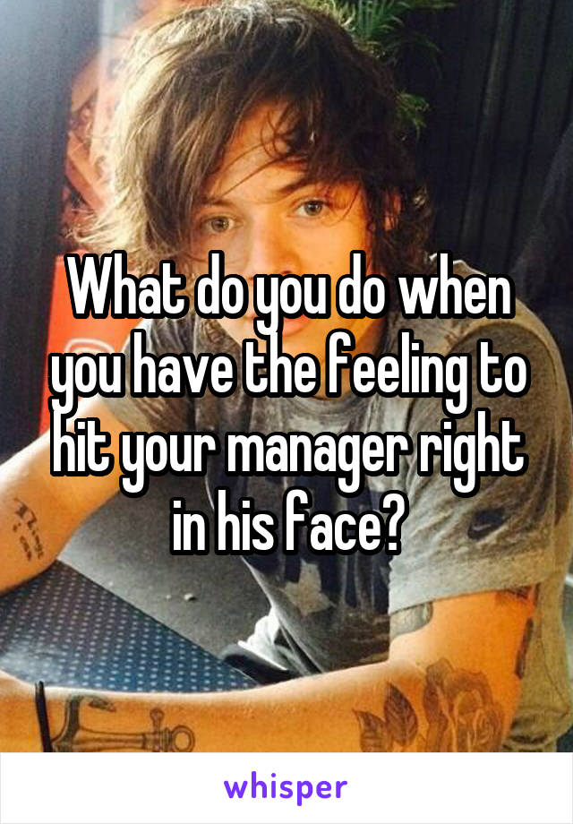 What do you do when you have the feeling to hit your manager right in his face?