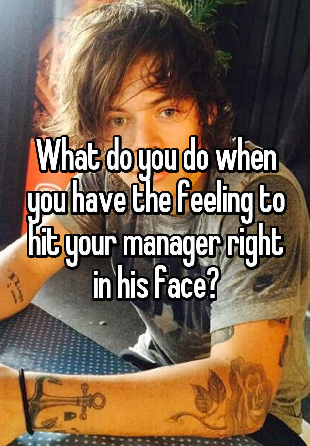 What do you do when you have the feeling to hit your manager right in his face?