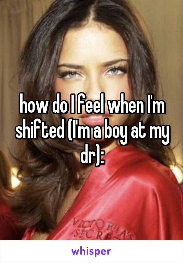 how do I feel when I'm shifted (I'm a boy at my dr):