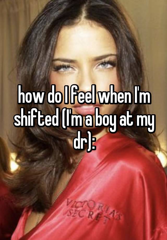 how do I feel when I'm shifted (I'm a boy at my dr):