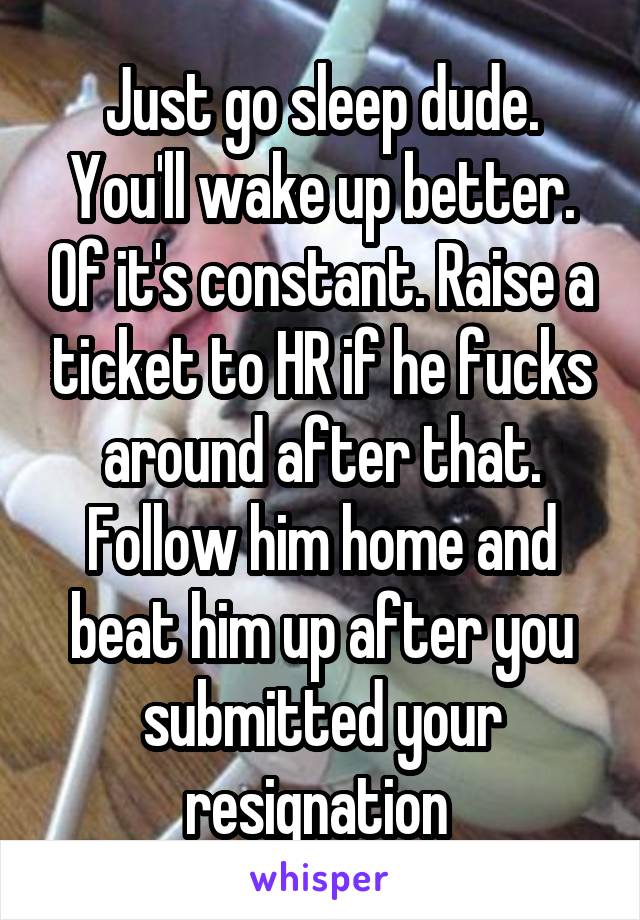 Just go sleep dude. You'll wake up better. Of it's constant. Raise a ticket to HR if he fucks around after that. Follow him home and beat him up after you submitted your resignation 