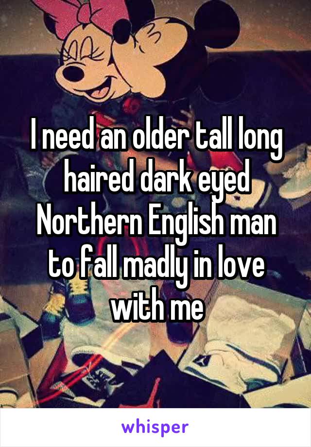 I need an older tall long haired dark eyed Northern English man to fall madly in love with me