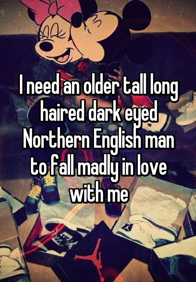 I need an older tall long haired dark eyed Northern English man to fall madly in love with me