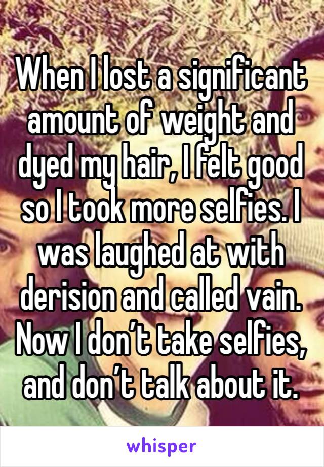 When I lost a significant amount of weight and dyed my hair, I felt good so I took more selfies. I was laughed at with derision and called vain. Now I don’t take selfies, and don’t talk about it. 