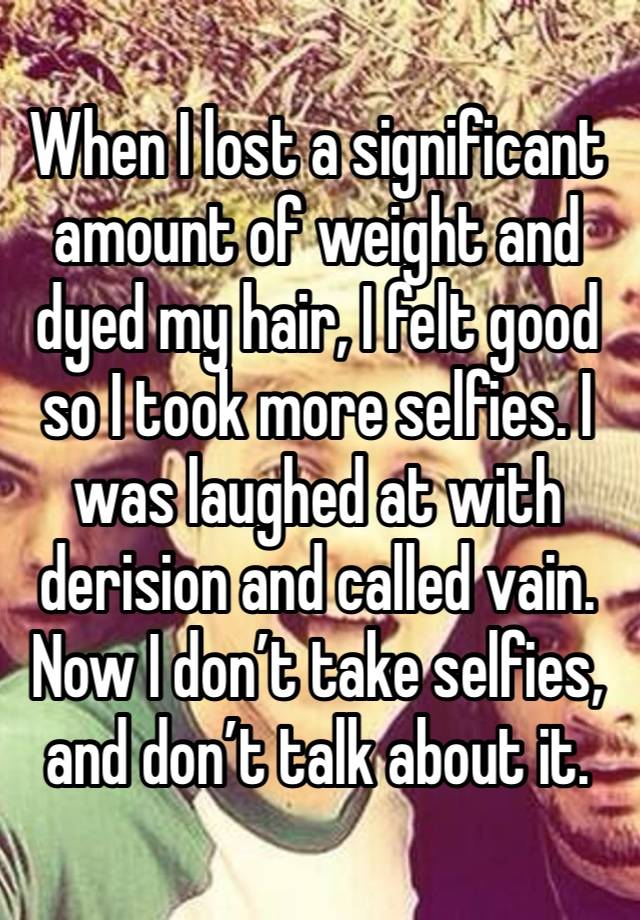 When I lost a significant amount of weight and dyed my hair, I felt good so I took more selfies. I was laughed at with derision and called vain. Now I don’t take selfies, and don’t talk about it. 