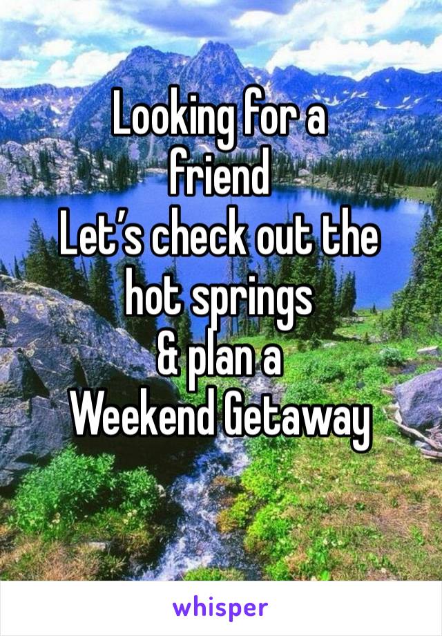 Looking for a 
friend
Let’s check out the 
hot springs 
& plan a 
Weekend Getaway 
