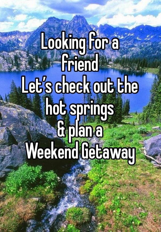 Looking for a 
friend
Let’s check out the 
hot springs 
& plan a 
Weekend Getaway 
