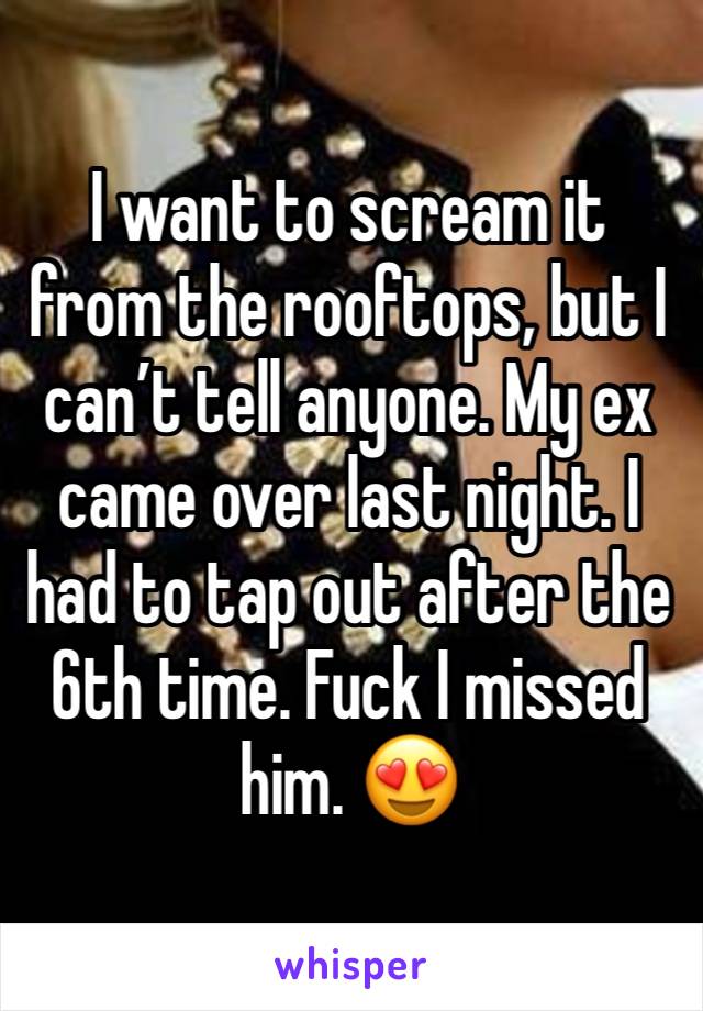 I want to scream it from the rooftops, but I can’t tell anyone. My ex came over last night. I had to tap out after the 6th time. Fuck I missed him. 😍