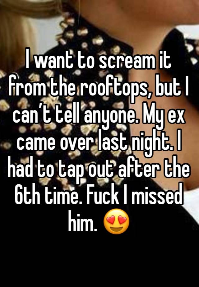 I want to scream it from the rooftops, but I can’t tell anyone. My ex came over last night. I had to tap out after the 6th time. Fuck I missed him. 😍