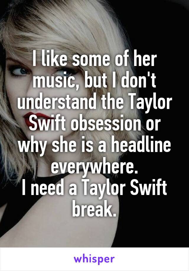 I like some of her music, but I don't understand the Taylor Swift obsession or why she is a headline everywhere.
I need a Taylor Swift break.