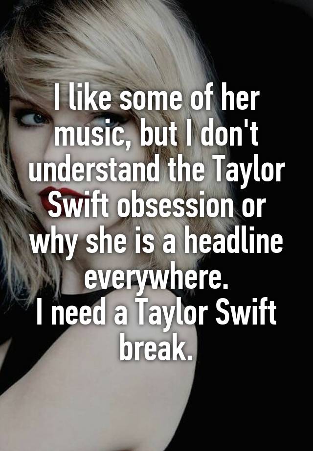 I like some of her music, but I don't understand the Taylor Swift obsession or why she is a headline everywhere.
I need a Taylor Swift break.