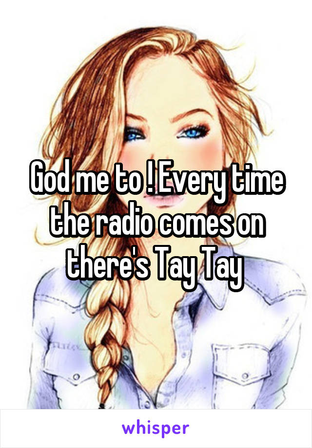 God me to ! Every time the radio comes on there's Tay Tay 