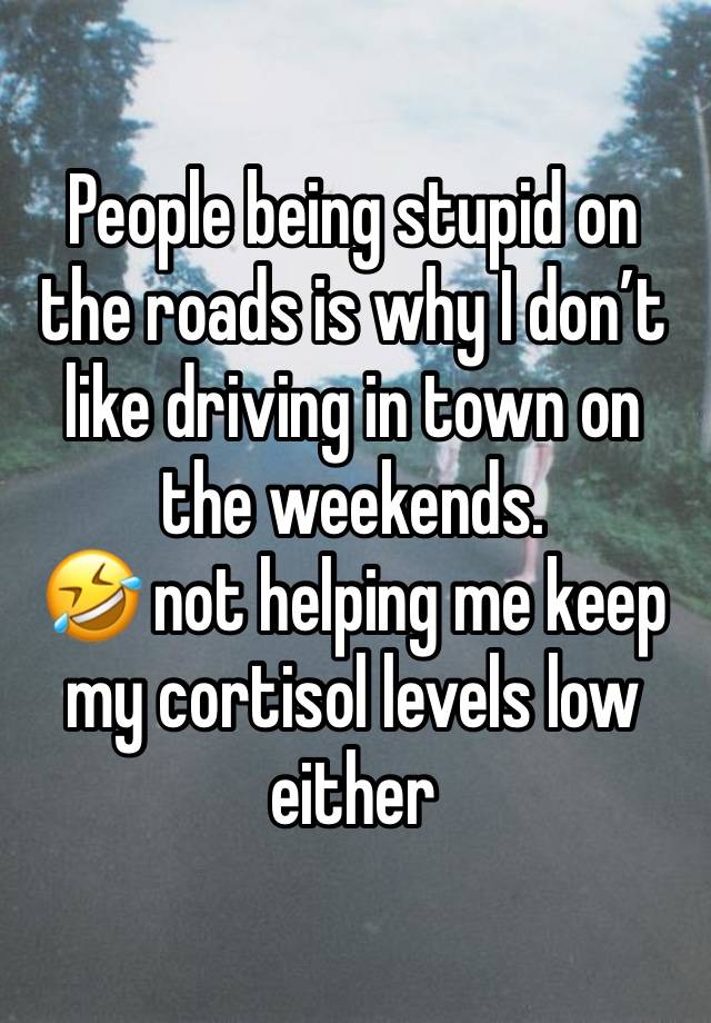 People being stupid on the roads is why I don’t like driving in town on the weekends. 
🤣 not helping me keep my cortisol levels low either