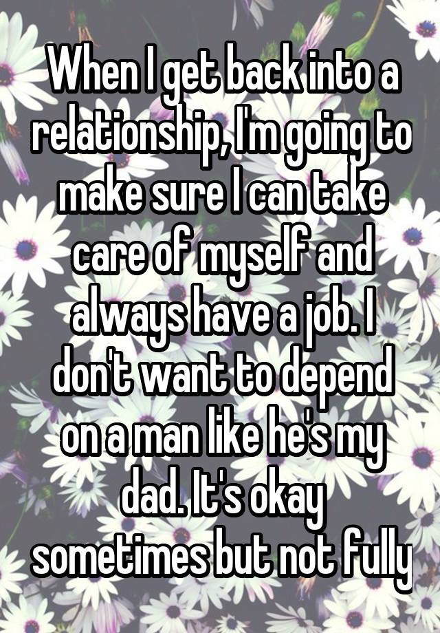 When I get back into a relationship, I'm going to make sure I can take care of myself and always have a job. I don't want to depend on a man like he's my dad. It's okay sometimes but not fully