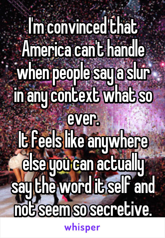 I'm convinced that America can't handle when people say a slur in any context what so ever.
It feels like anywhere else you can actually say the word it self and not seem so secretive.