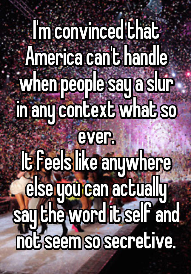 I'm convinced that America can't handle when people say a slur in any context what so ever.
It feels like anywhere else you can actually say the word it self and not seem so secretive.