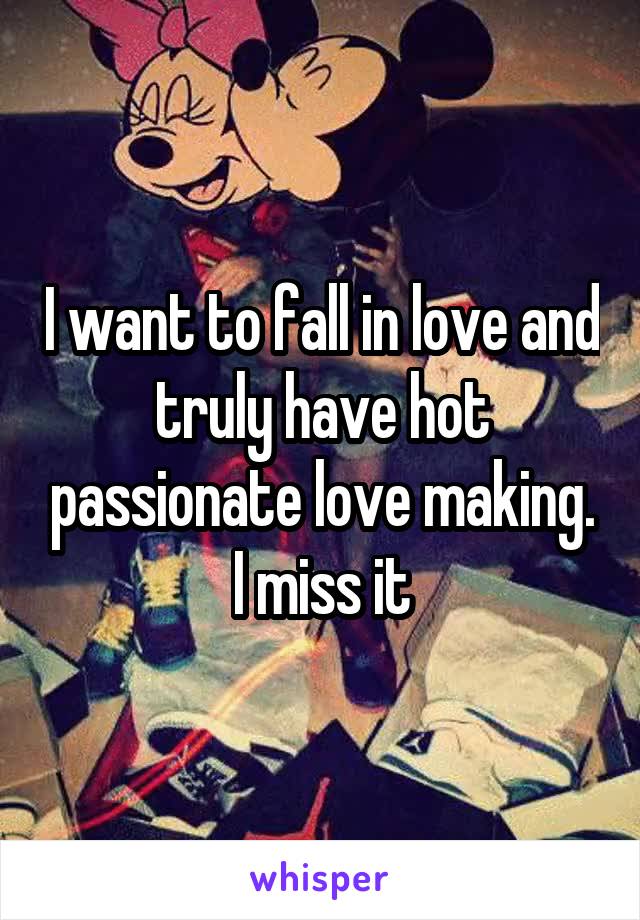 I want to fall in love and truly have hot passionate love making. I miss it