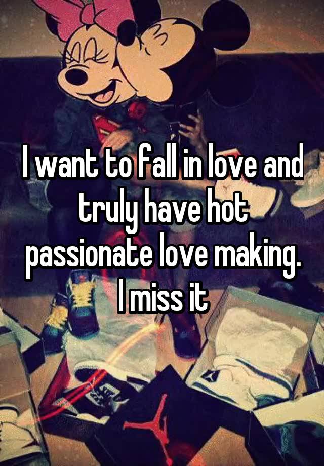 I want to fall in love and truly have hot passionate love making. I miss it