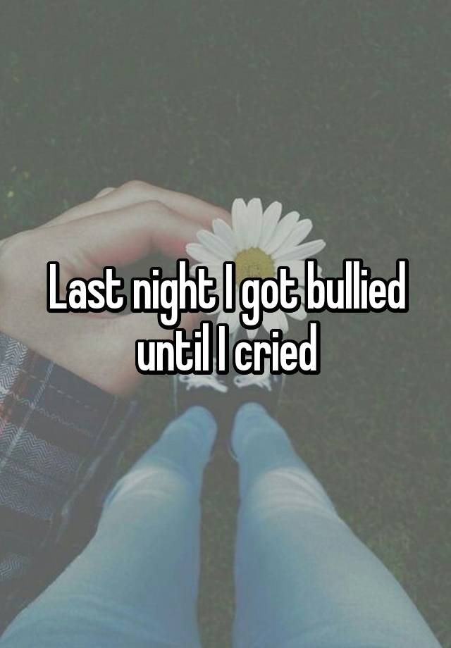 Last night I got bullied until I cried