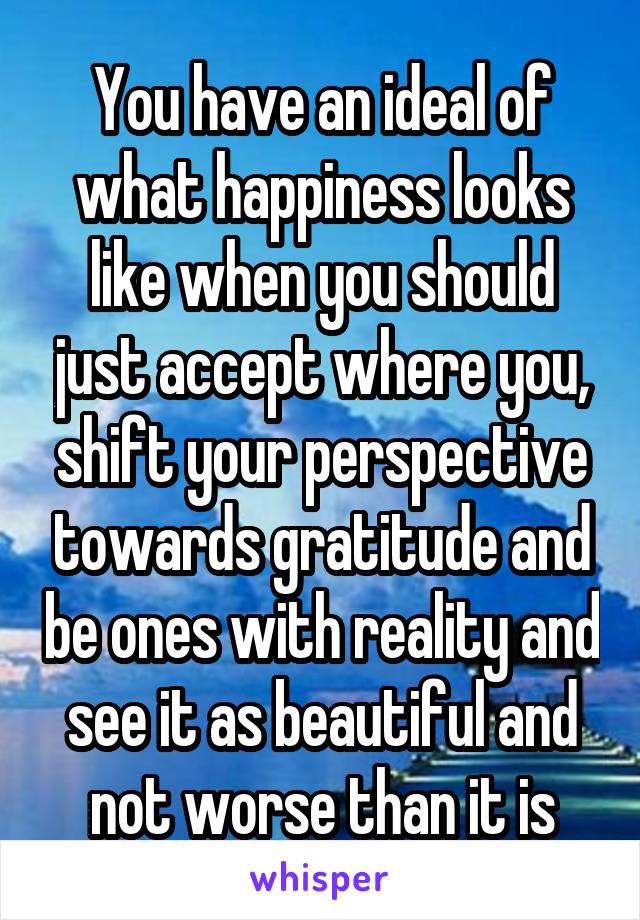 You have an ideal of what happiness looks like when you should just accept where you, shift your perspective towards gratitude and be ones with reality and see it as beautiful and not worse than it is