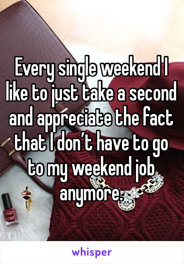 Every single weekend I like to just take a second and appreciate the fact that I don’t have to go to my weekend job anymore. 