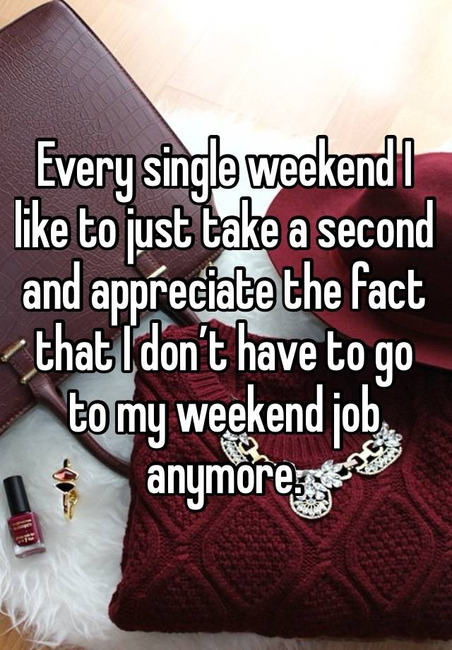 Every single weekend I like to just take a second and appreciate the fact that I don’t have to go to my weekend job anymore. 