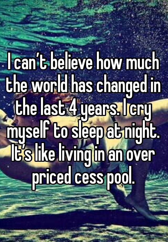 I can’t believe how much the world has changed in the last 4 years. I cry myself to sleep at night. It’s like living in an over priced cess pool. 