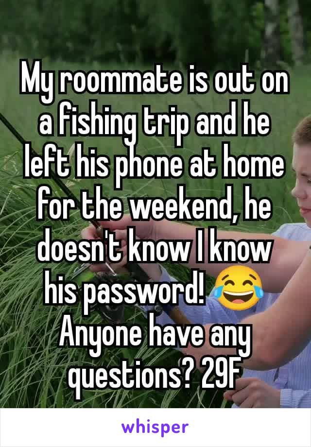 My roommate is out on a fishing trip and he left his phone at home for the weekend, he doesn't know I know his password! 😂 Anyone have any questions? 29F