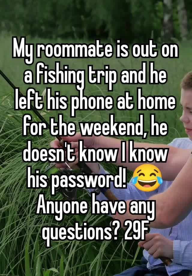 My roommate is out on a fishing trip and he left his phone at home for the weekend, he doesn't know I know his password! 😂 Anyone have any questions? 29F