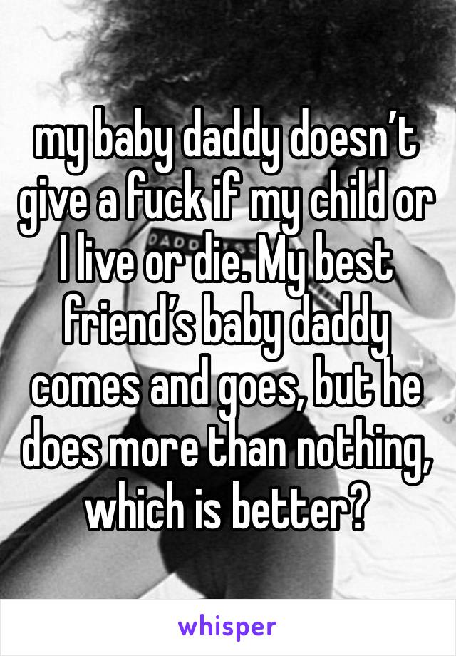 my baby daddy doesn’t give a fuck if my child or I live or die. My best friend’s baby daddy comes and goes, but he does more than nothing, which is better?