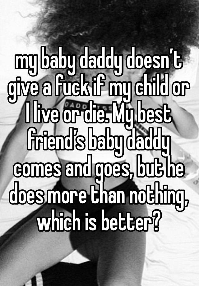 my baby daddy doesn’t give a fuck if my child or I live or die. My best friend’s baby daddy comes and goes, but he does more than nothing, which is better?