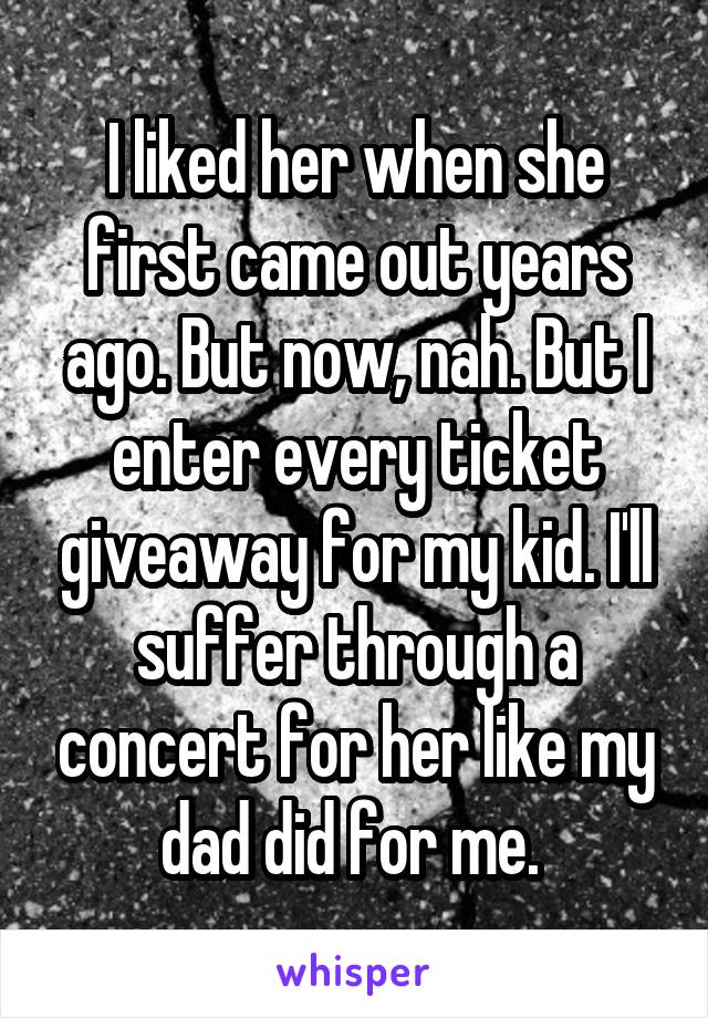 I liked her when she first came out years ago. But now, nah. But I enter every ticket giveaway for my kid. I'll suffer through a concert for her like my dad did for me. 