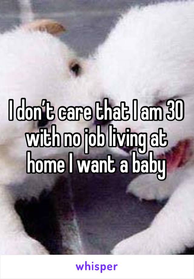 I don’t care that I am 30 with no job living at home I want a baby 