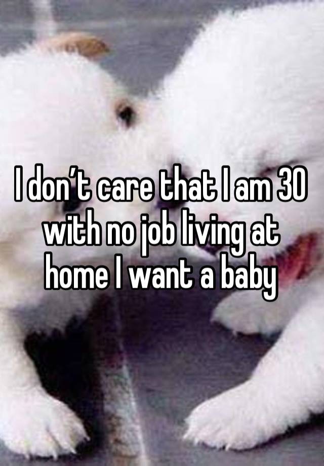 I don’t care that I am 30 with no job living at home I want a baby 