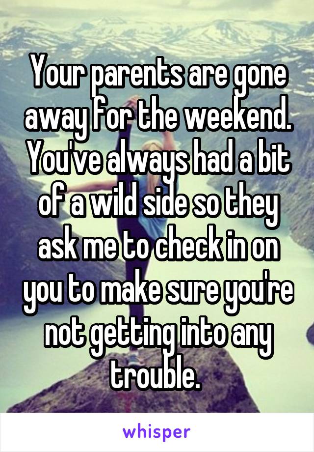 Your parents are gone away for the weekend. You've always had a bit of a wild side so they ask me to check in on you to make sure you're not getting into any trouble. 