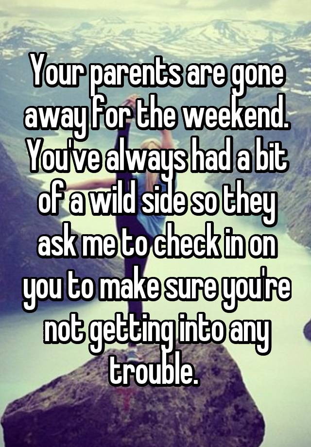 Your parents are gone away for the weekend. You've always had a bit of a wild side so they ask me to check in on you to make sure you're not getting into any trouble. 